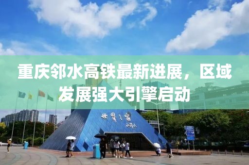 重庆邻水高铁最新进展，区域发展强大引擎启动