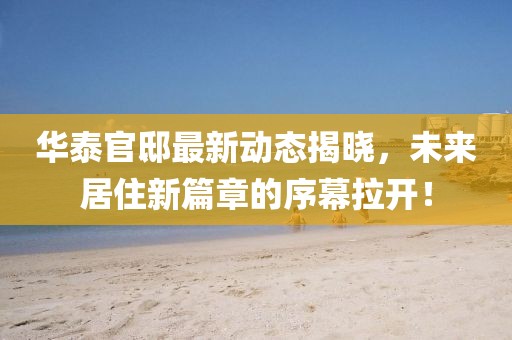 华泰官邸最新动态揭晓，未来居住新篇章的序幕拉开！
