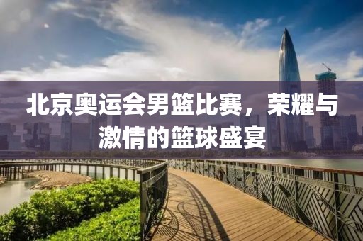北京奥运会男篮比赛，荣耀与激情的篮球盛宴
