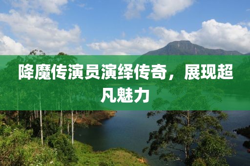 降魔传演员演绎传奇，展现超凡魅力