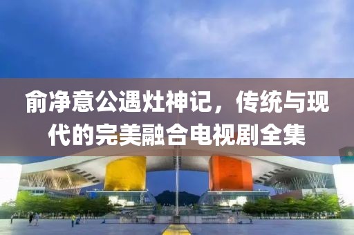 俞净意公遇灶神记，传统与现代的完美融合电视剧全集