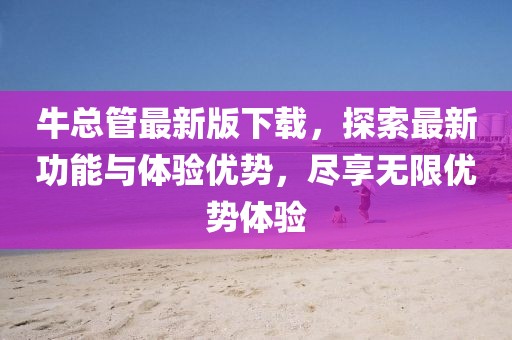 牛总管最新版下载，探索最新功能与体验优势，尽享无限优势体验