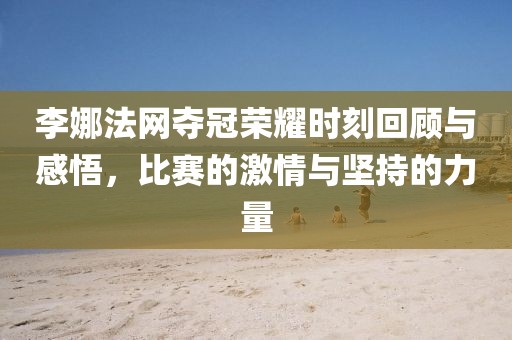 李娜法网夺冠荣耀时刻回顾与感悟，比赛的激情与坚持的力量