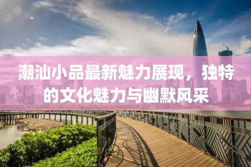 潮汕小品最新魅力展现，独特的文化魅力与幽默风采