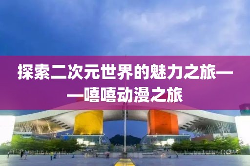 探索二次元世界的魅力之旅——嘻嘻动漫之旅