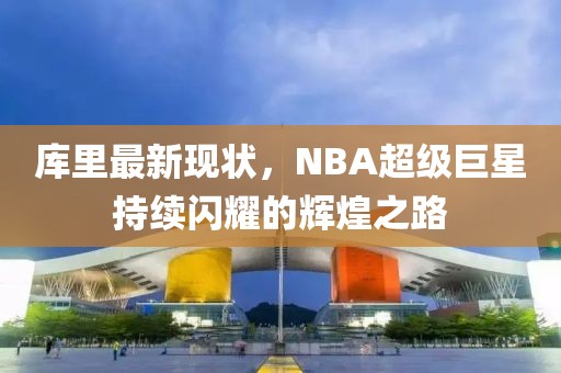 库里最新现状，NBA超级巨星持续闪耀的辉煌之路