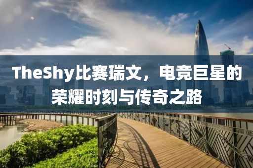 TheShy比赛瑞文，电竞巨星的荣耀时刻与传奇之路