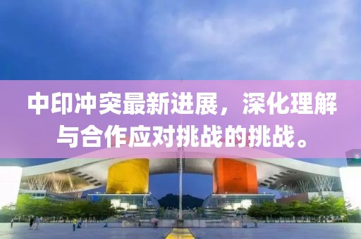 中印冲突最新进展，深化理解与合作应对挑战的挑战。