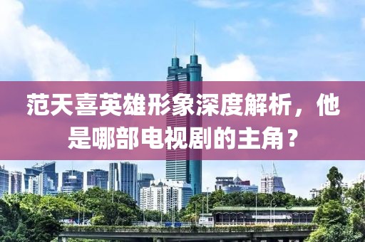 范天喜英雄形象深度解析，他是哪部电视剧的主角？