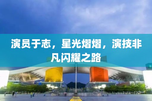 演员于志，星光熠熠，演技非凡闪耀之路