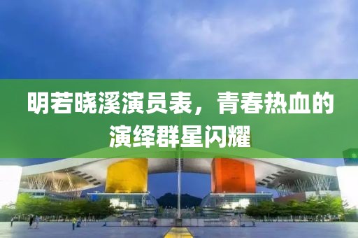 明若晓溪演员表，青春热血的演绎群星闪耀