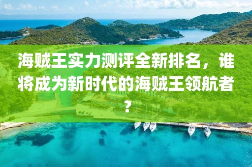 海贼王实力测评全新排名，谁将成为新时代的海贼王领航者？