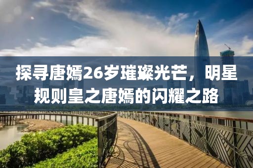 探寻唐嫣26岁璀璨光芒，明星规则皇之唐嫣的闪耀之路
