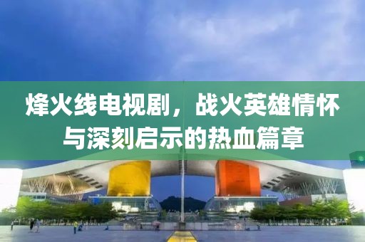 烽火线电视剧，战火英雄情怀与深刻启示的热血篇章