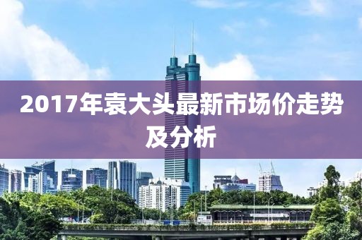 2017年袁大头最新市场价走势及分析