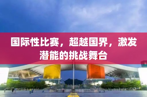 国际性比赛，超越国界，激发潜能的挑战舞台
