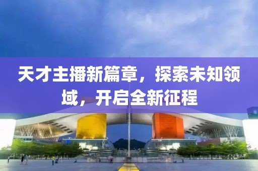 天才主播新篇章，探索未知领域，开启全新征程