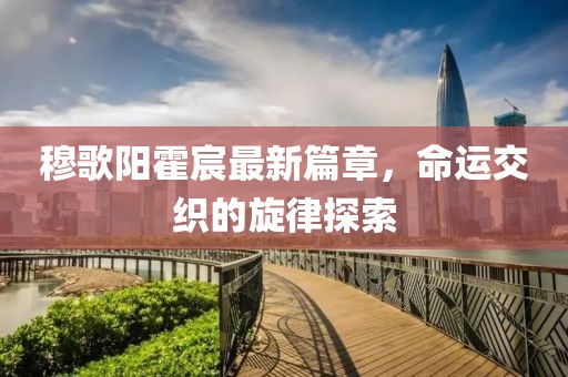 穆歌阳霍宸最新篇章，命运交织的旋律探索