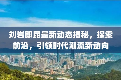 刘岩郎昆最新动态揭秘，探索前沿，引领时代潮流新动向