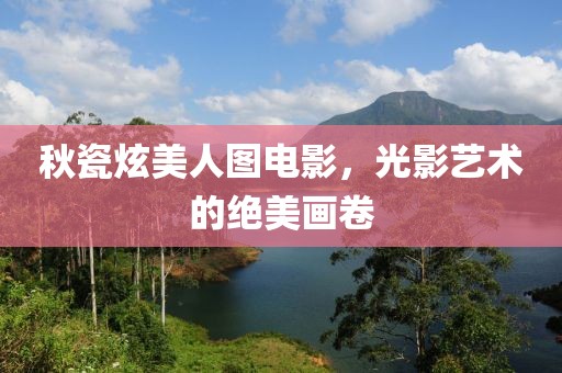 秋瓷炫美人图电影，光影艺术的绝美画卷