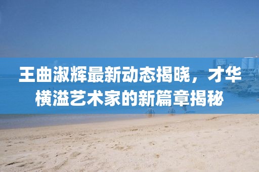 王曲淑辉最新动态揭晓，才华横溢艺术家的新篇章揭秘