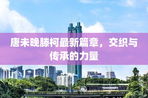 唐未晚滕柯最新篇章，交织与传承的力量