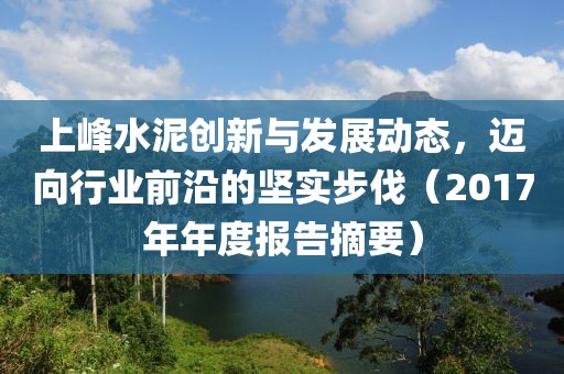 上峰水泥创新与发展动态，迈向行业前沿的坚实步伐（2017年年度报告摘要）