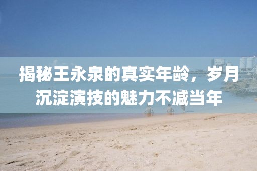 揭秘王永泉的真实年龄，岁月沉淀演技的魅力不减当年