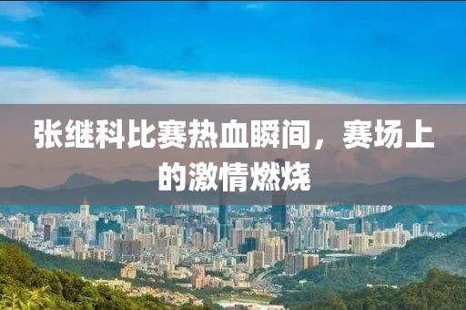 张继科比赛热血瞬间，赛场上的激情燃烧