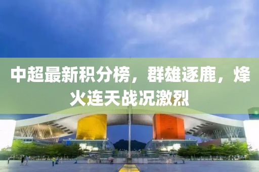 中超最新积分榜，群雄逐鹿，烽火连天战况激烈