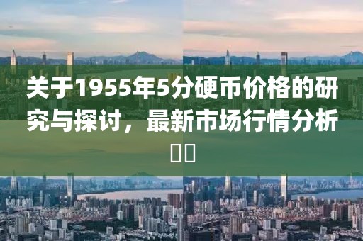 关于1955年5分硬币价格的研究与探讨，最新市场行情分析​​