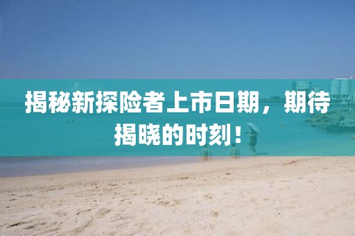 揭秘新探险者上市日期，期待揭晓的时刻！