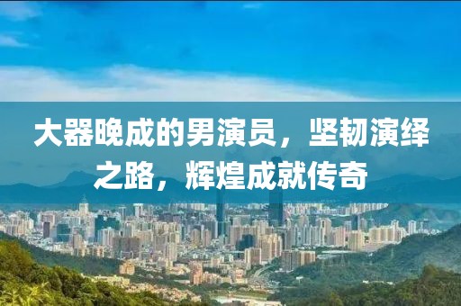 大器晚成的男演员，坚韧演绎之路，辉煌成就传奇