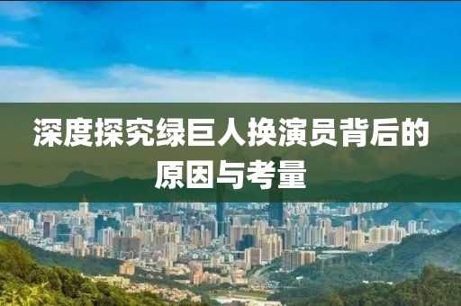 深度探究绿巨人换演员背后的原因与考量