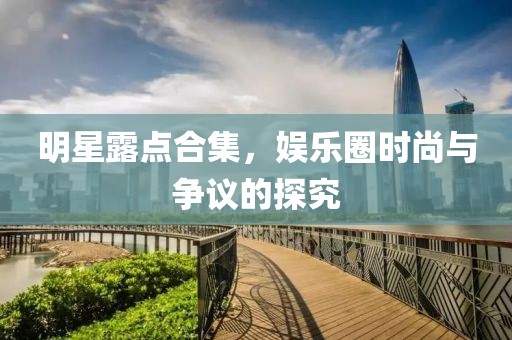 明星露点合集，娱乐圈时尚与争议的探究