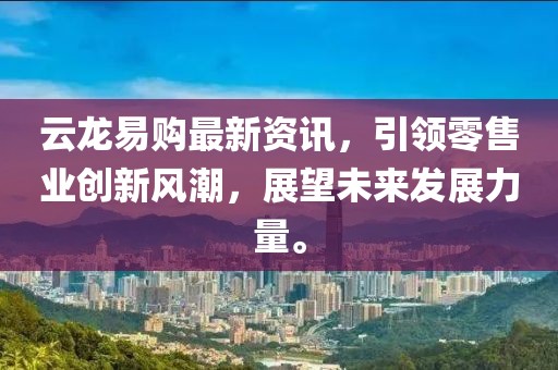 云龙易购最新资讯，引领零售业创新风潮，展望未来发展力量。