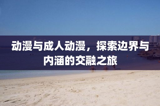 动漫与成人动漫，探索边界与内涵的交融之旅