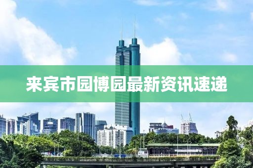 来宾市园博园最新资讯速递