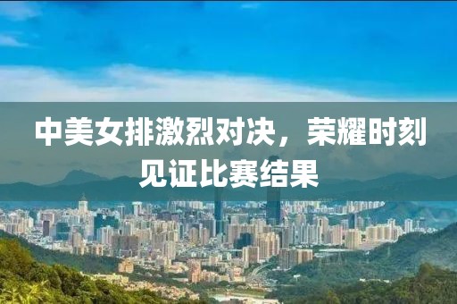 中美女排激烈对决，荣耀时刻见证比赛结果