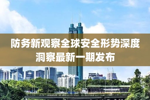 防务新观察全球安全形势深度洞察最新一期发布