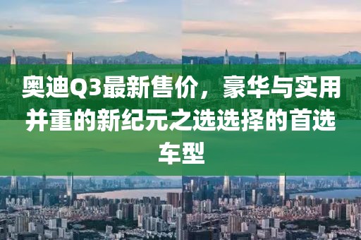 奥迪Q3最新售价，豪华与实用并重的新纪元之选选择的首选车型