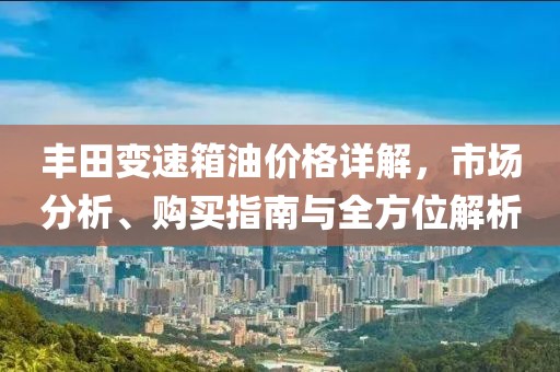 丰田变速箱油价格详解，市场分析、购买指南与全方位解析