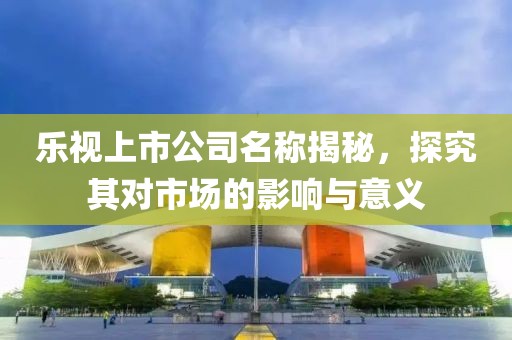 乐视上市公司名称揭秘，探究其对市场的影响与意义