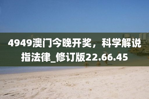 4949澳门今晚开奖，科学解说指法律_修订版22.66.45