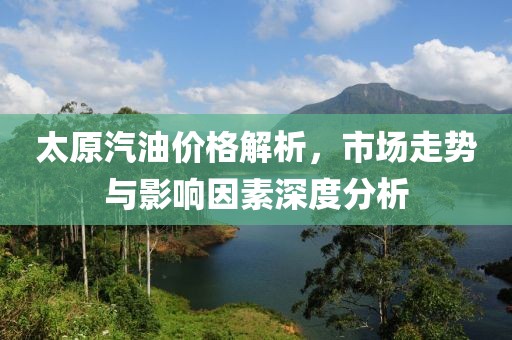 太原汽油价格解析，市场走势与影响因素深度分析