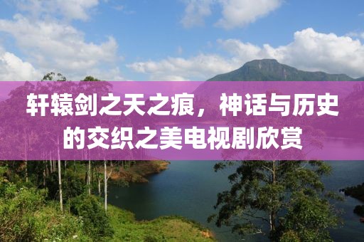 轩辕剑之天之痕，神话与历史的交织之美电视剧欣赏