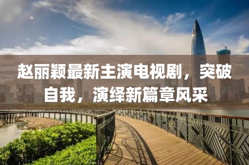 赵丽颖最新主演电视剧，突破自我，演绎新篇章风采