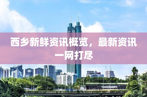 西乡新鲜资讯概览，最新资讯一网打尽