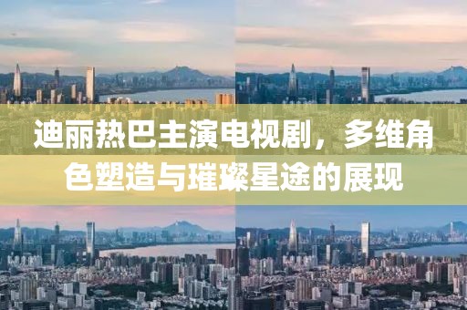 迪丽热巴主演电视剧，多维角色塑造与璀璨星途的展现