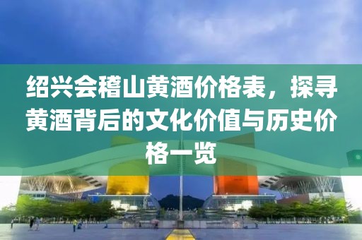绍兴会稽山黄酒价格表，探寻黄酒背后的文化价值与历史价格一览